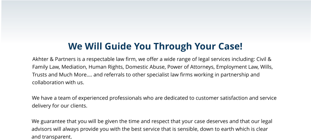 We Will Guide You Through Your Case! Akhter & Partners is a respectable law firm, we offer a wide range of legal services including: Civil & Family Law, Mediation, Human Rights, Domestic Abuse, Power of Attorneys, Employment Law, Wills, Trusts and Much More…. and referrals to other specialist law firms working in partnership and collaboration with us.  We have a team of experienced professionals who are dedicated to customer satisfaction and service delivery for our clients.  We guarantee that you will be given the time and respect that your case deserves and that our legal advisors will always provide you with the best service that is sensible, down to earth which is clear and transparent.