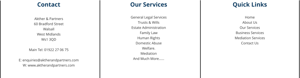 Contact  Akther & Partners 60 Bradford Street Walsall West Midlands Ws1 3QD  Main Tel: 01922 27 06 75  E: enquiries@aktherandpartners.com W: www.aktherandpartners.com Our Services  General Legal Services Trusts & Wills Estate Administration Family Law Human Rights Domestic Abuse Welfare. Mediation And Much More…… Quick Links  Home About Us Our Services Business Services Mediation Services Contact Us